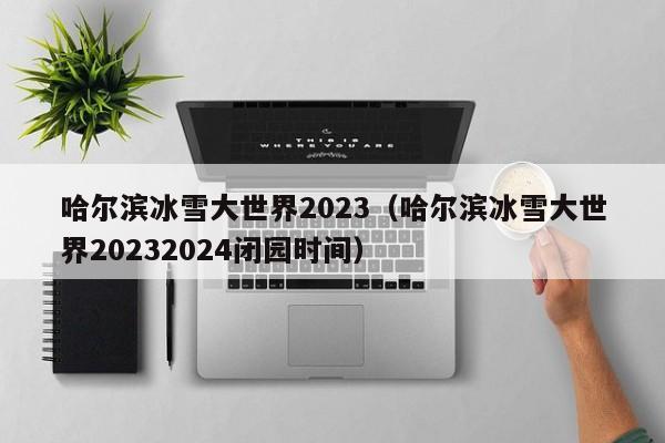 哈尔滨冰雪大世界2023（哈尔滨冰雪大世界20232024闭园时间）