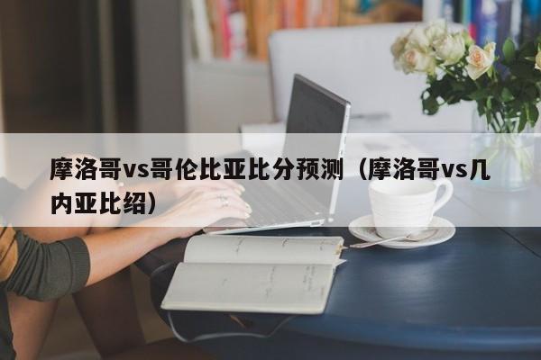 摩洛哥vs哥伦比亚比分预测（摩洛哥vs几内亚比绍）