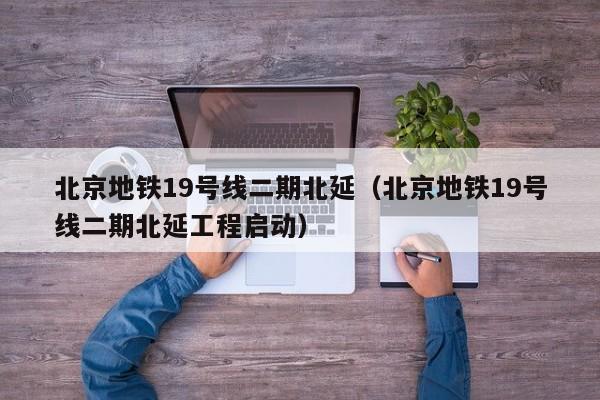 北京地铁19号线二期北延（北京地铁19号线二期北延工程启动）