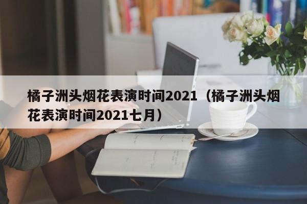 橘子洲头烟花表演时间2021（橘子洲头烟花表演时间2021七月）