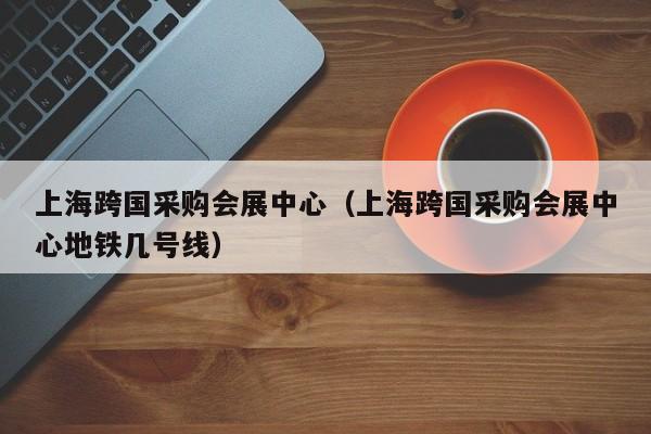 上海跨国采购会展中心（上海跨国采购会展中心地铁几号线）