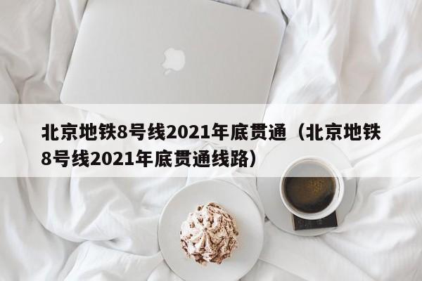 北京地铁8号线2021年底贯通（北京地铁8号线2021年底贯通线路）