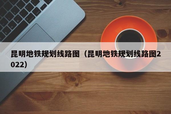 昆明地铁规划线路图（昆明地铁规划线路图2022）