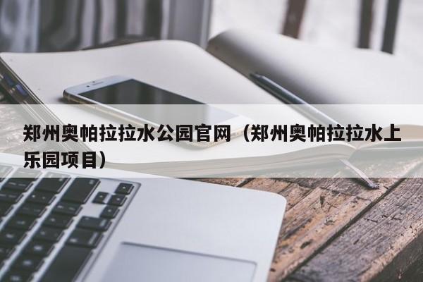 郑州奥帕拉拉水公园官网（郑州奥帕拉拉水上乐园项目）