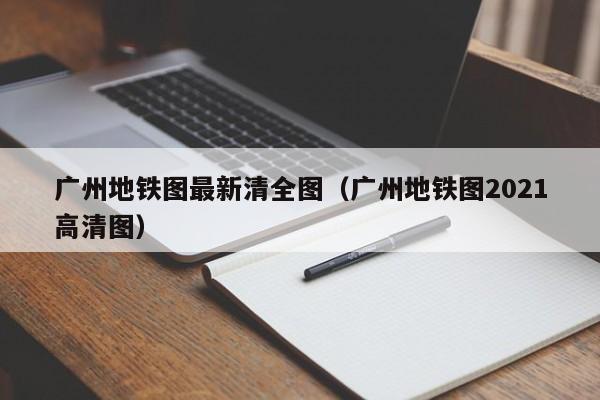 广州地铁图最新清全图（广州地铁图2021高清图）