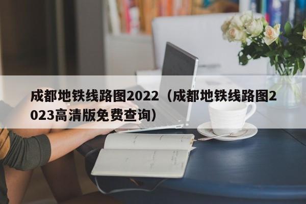 成都地铁线路图2022（成都地铁线路图2023高清版免费查询）