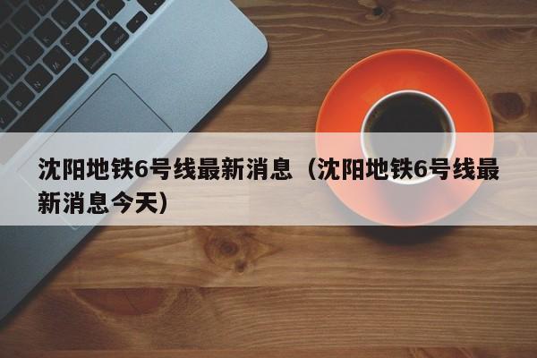 沈阳地铁6号线最新消息（沈阳地铁6号线最新消息今天）