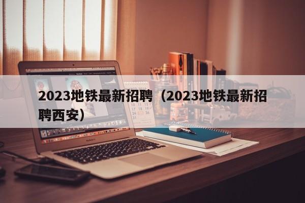 2023地铁最新招聘（2023地铁最新招聘西安）