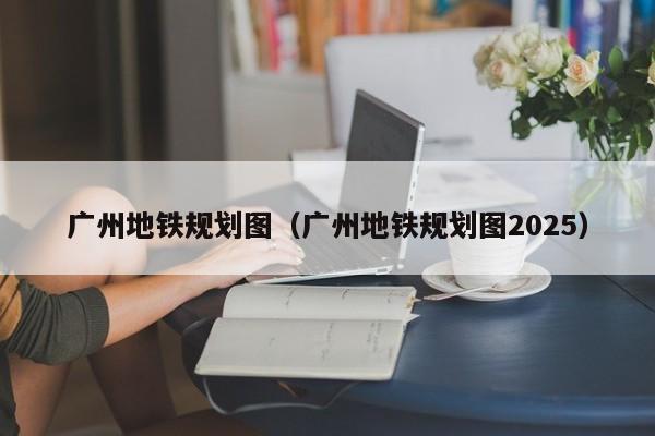 广州地铁规划图（广州地铁规划图2025）