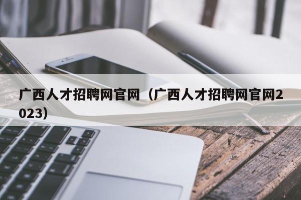 广西人才招聘网官网（广西人才招聘网官网2023）