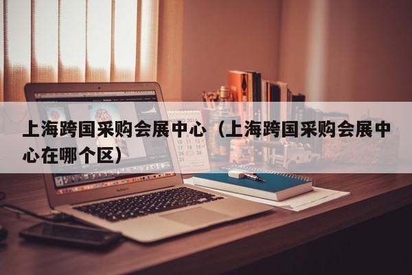 上海跨国采购会展中心（上海跨国采购会展中心在哪个区）