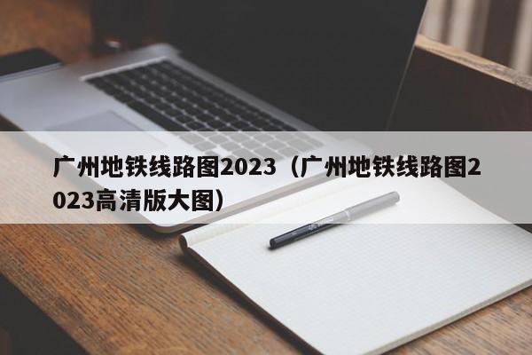 广州地铁线路图2023（广州地铁线路图2023高清版大图）