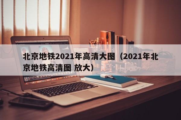 北京地铁2021年高清大图（2021年北京地铁高清图 放大）