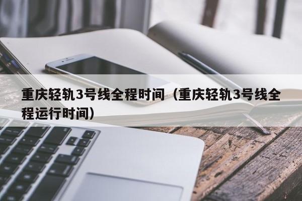 重庆轻轨3号线全程时间（重庆轻轨3号线全程运行时间）