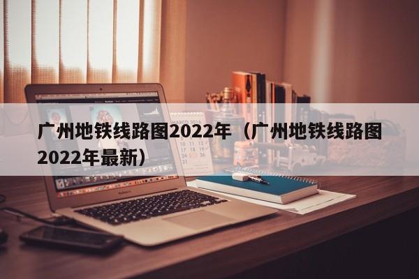 广州地铁线路图2022年（广州地铁线路图2022年最新）