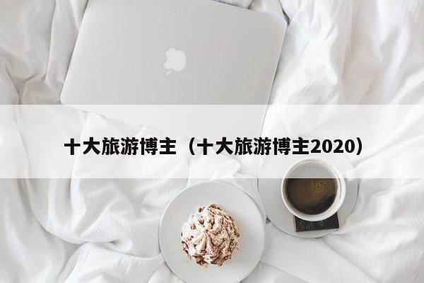 十大旅游博主（十大旅游博主2020）