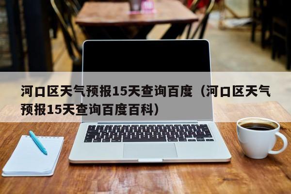 河口区天气预报15天查询百度（河口区天气预报15天查询百度百科）