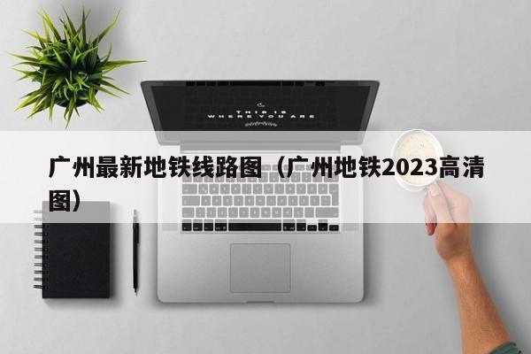 广州最新地铁线路图（广州地铁2023高清图）