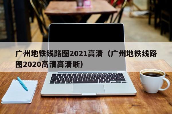 广州地铁线路图2021高清（广州地铁线路图2020高清高清晰）